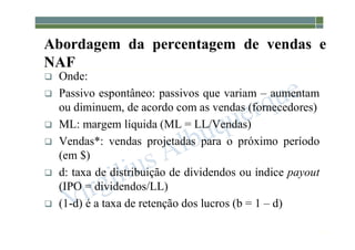 1-148
Abordagem da percentagem de vendas e
NAF
 Onde:
 Passivo espontâneo: passivos que variam – aumentam
ou diminuem, de acordo com as vendas (fornecedores)
 ML: margem líquida (ML = LL/Vendas)
 Vendas*: vendas projetadas para o próximo período
(em $)
 d: taxa de distribuição de dividendos ou índice payout
(IPO = dividendos/LL)
 (1-d) é a taxa de retenção dos lucros (b = 1 – d)
 