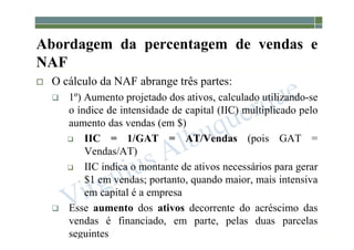 1-151
 O cálculo da NAF abrange três partes:
 1º) Aumento projetado dos ativos, calculado utilizando-se
o índice de intensidade de capital (IIC) multiplicado pelo
aumento das vendas (em $)
 IIC = 1/GAT = AT/Vendas (pois GAT =
Vendas/AT)
 IIC indica o montante de ativos necessários para gerar
$1 em vendas; portanto, quando maior, mais intensiva
em capital é a empresa
 Esse aumento dos ativos decorrente do acréscimo das
vendas é financiado, em parte, pelas duas parcelas
seguintes
Abordagem da percentagem de vendas e
NAF
 