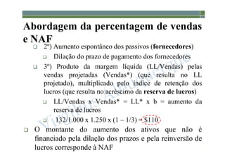 1-152
 2º) Aumento espontâneo dos passivos (fornecedores)
 Dilação do prazo de pagamento dos fornecedores
 3º) Produto da margem líquida (LL/Vendas) pelas
vendas projetadas (Vendas*) (que resulta no LL
projetado), multiplicado pelo índice de retenção dos
lucros (que resulta no acréscimo da reserva de lucros)
 LL/Vendas x Vendas* = LL* x b = aumento da
reserva de lucros
 132/1.000 x 1.250 x (1 – 1/3) = $110
 O montante do aumento dos ativos que não é
financiado pela dilação dos prazos e pela reinversão de
lucros corresponde à NAF
Abordagem da percentagem de vendas
e NAF
 
