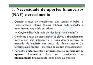 1-153
5. Necessidade de aportes financeiros
(NAF) e crescimento
 Quando a taxa de crescimento das vendas é baixa, o
financiamento interno (lucros retidos) pode exceder o
investimento requerido em ativos
 Opção é distribuir mais dividendos (“vaca leiteira”)
 Conforme a taxa de crescimento se eleva, o financiamento
interno não será suficiente e a firma deverá recorrer ao
mercado de capitais em busca de financiamento (de
terceiros e/ou próprio – mercado de crédito e/ou acionário)
 Portanto, a relação entre o crescimento e a necessidade de
aportes financeiros deve ser considerada no
planejamento financeiro de longo prazo da empresa
 