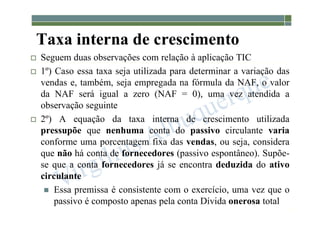 1-159
Taxa interna de crescimento
 Seguem duas observações com relação à aplicação TIC
 1º) Caso essa taxa seja utilizada para determinar a variação das
vendas e, também, seja empregada na fórmula da NAF, o valor
da NAF será igual a zero (NAF = 0), uma vez atendida a
observação seguinte
 2º) A equação da taxa interna de crescimento utilizada
pressupõe que nenhuma conta do passivo circulante varia
conforme uma porcentagem fixa das vendas, ou seja, considera
que não há conta de fornecedores (passivo espontâneo). Supõe-
se que a conta fornecedores já se encontra deduzida do ativo
circulante
 Essa premissa é consistente com o exercício, uma vez que o
passivo é composto apenas pela conta Dívida onerosa total
 