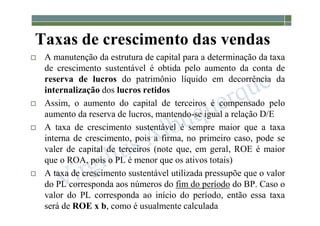 1-163
 A manutenção da estrutura de capital para a determinação da taxa
de crescimento sustentável é obtida pelo aumento da conta de
reserva de lucros do patrimônio líquido em decorrência da
internalização dos lucros retidos
 Assim, o aumento do capital de terceiros é compensado pelo
aumento da reserva de lucros, mantendo-se igual a relação D/E
 A taxa de crescimento sustentável é sempre maior que a taxa
interna de crescimento, pois a firma, no primeiro caso, pode se
valer de capital de terceiros (note que, em geral, ROE é maior
que o ROA, pois o PL é menor que os ativos totais)
 A taxa de crescimento sustentável utilizada pressupõe que o valor
do PL corresponda aos números do fim do período do BP. Caso o
valor do PL corresponda ao início do período, então essa taxa
será de ROE x b, como é usualmente calculada
Taxas de crescimento das vendas
 