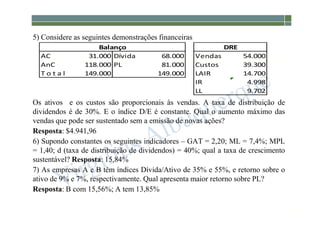 1-168
5) Considere as seguintes demonstrações financeiras
Os ativos e os custos são proporcionais às vendas. A taxa de distribuição de
dividendos é de 30%. E o índice D/E é constante. Qual o aumento máximo das
vendas que pode ser sustentado sem a emissão de novas ações?
Resposta: $4.941,96
6) Supondo constantes os seguintes indicadores – GAT = 2,20; ML = 7,4%; MPL
= 1,40; d (taxa de distribuição de dividendos) = 40%; qual a taxa de crescimento
sustentável? Resposta: 15,84%
7) As empresas A e B têm índices Dívida/Ativo de 35% e 55%, e retorno sobre o
ativo de 9% e 7%, respectivamente. Qual apresenta maior retorno sobre PL?
Resposta: B com 15,56%; A tem 13,85%
AC 31.000 Dívida 68.000 Vendas 54.000
AnC 118.000 PL 81.000 Custos 39.300
T o t a l 149.000 149.000 LAIR 14.700
IR 4.998
LL 9.702
Balanço DRE
 