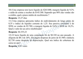 1-170
10) Uma empresa tem lucro líquido de $265.000, margem líquida de 9,3%
e saldo de contas a receber de $145.300. Supondo que 80% das vendas são
a crédito, qual o prazo médio de recebimento ?
Resposta: 23,27 dias
11) Uma empresa apresenta índice de endividamento de longo prazo de
0,35 e índice de liquidez corrente de 1,25. Seu passivo circulante é de
$950; as vendas de $5.780; a margem líquida de 9,4%; e ROE de 18,2%.
Qual o valor de seu ativo imobilizado?
Resposta: $4.355,23
12) O lucro líquido de uma corporação foi de $8.320 no ano passado. A
alíquota de IR é de 34%. Ela pagou despesas de juros de $1.940 e deduziu
$2.730 como despesas de depreciação. Qual seu índice de cobertura de
caixa no ano?
Resposta: 8,91 vezes
 