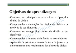 1-172
Objetivos de aprendizagem
 Conhecer as principais características e tipos dos
títulos de dívida
 Compreender a valoração dos títulos de dívida e os
motivos de sua flutuação
 Conhecer os ratings dos títulos de dívida e seu
signficado
 Compreender o impacto da inflação na taxa de juros
 Apreender a estrutura a termo da taxa de juros e os
determinantes dos rendimentos dos títulos de dívida
 