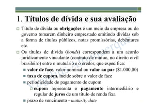 1-174
1. Títulos de dívida e sua avaliação
 Título de dívida ou obrigações é um meio da empresa ou do
governo tomarem dinheiro emprestado emitindo dívidas sob
a forma de títulos públicos, notas promissórias, debêntures
etc.
 Os títulos de dívida (bonds) correspondem a um acordo
juridicamente vinculante (contrato de mútuo, no direito civil
brasileiro) entre o mutuário e o credor, que especifica:
 valor de face, valor nominal ou valor ao par ($1.000,00)
 taxa de cupom, incide sobre o valor de face
 periodicidade do pagamento de cupom
 cupom representa o pagamento intermediário e
regular de juros de um título de renda fixa
 prazo de vencimento - maturity date
 