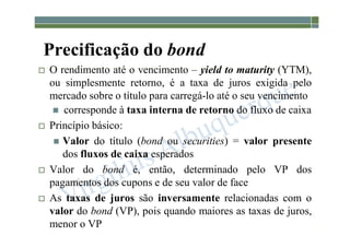 1-175
Precificação do bond
 O rendimento até o vencimento – yield to maturity (YTM),
ou simplesmente retorno, é a taxa de juros exigida pelo
mercado sobre o título para carregá-lo até o seu vencimento
 corresponde à taxa interna de retorno do fluxo de caixa
 Princípio básico:
 Valor do título (bond ou securities) = valor presente
dos fluxos de caixa esperados
 Valor do bond é, então, determinado pelo VP dos
pagamentos dos cupons e de seu valor de face
 As taxas de juros são inversamente relacionadas com o
valor do bond (VP), pois quando maiores as taxas de juros,
menor o VP
 
