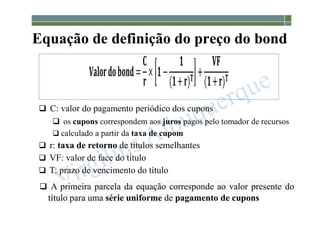 1-176
Equação de definição do preço do bond
 C: valor do pagamento periódico dos cupons
 os cupons correspondem aos juros pagos pelo tomador de recursos
 calculado a partir da taxa de cupom
 r: taxa de retorno de títulos semelhantes
 VF: valor de face do título
 T: prazo de vencimento do título
 A primeira parcela da equação corresponde ao valor presente do
título para uma série uniforme de pagamento de cupons
 