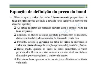1-177
Equação de definição do preço do bond
 Observe que o valor do título é inversamente proporcional à
taxa de juros (preço do título e taxa de juros sempre se movem em
direções opostas)
 As taxas de juros de mercado variam com o tempo (risco da
taxa de juros)
 Contudo, os fluxos de caixa do título permanecem os mesmos,
daí serem, também, denominados de títulos de renda fixa
 Portanto, devido à variação da taxa de juros de mercado, o
valor do título (dado pela relação apresentada), também, flutua
 Desse modo, quando as taxas de juros aumentam, o valor
presente dos fluxos de caixa restantes – valor atual do título –
diminui e, por conseguinte, o título vale menos
 Por outro lado, quando as taxas de juros diminuem, o título
vale mais
 