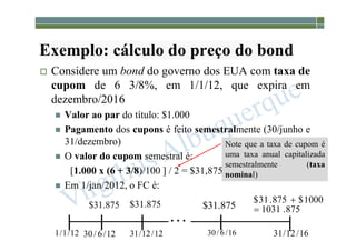 1-178
Exemplo: cálculo do preço do bond
 Considere um bond do governo dos EUA com taxa de
cupom de 6 3/8%, em 1/1/12, que expira em
dezembro/2016
 Valor ao par do título: $1.000
 Pagamento dos cupons é feito semestralmente (30/junho e
31/dezembro)
 O valor do cupom semestral é:
[1.000 x (6 + 3/8)/100 ] / 2 = $31,875
 Em 1/jan/2012, o FC é:
875
.
31
$ 875
.
31
$ 875
.
31
$ 875
.
1031
1000
$
875
.
31
$



12
/
1
/
1 12
/
6
/
30 12
/
12
/
31 16
/
6
/
30 16
/
12
/
31
Note que a taxa de cupom é
uma taxa anual capitalizada
semestralmente (taxa
nominal)
 