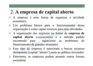 1-17
2. A empresa de capital aberto
 A empresa é uma forma de organizar a atividade
econômica
 Um problema básico para o funcionamento dessa
organização é como captar recursos para suas atividades
 A organização dos negócios na forma de empresa de
capital aberto (corporation) é o método padrão
encontrado para equacionar os problemas de
financiamento de grandes montantes
 Esse tipo de empresa é autorizada a buscar recursos
diretamente (capital “aberto”) junto ao público investidor
 Entretanto, as empresas podem assumir outras formas
societárias
 