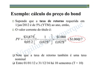 1-179
 Supondo que a taxa de retorno requerida em
1/jan/2012 é de 5% (YTM) ao ano, então,
 O valor corrente do título é:
 Note que a taxa de retorno também é uma taxa
nominal
 Entre 01/01/12 e 31/12/16 há 10 semestres (T = 10)
Exemplo: cálculo do preço do bond
17
,
060
.
1
$
)
025
,
1
(
000
.
1
$
)
025
,
1
(
1
1
2
05
,
0
875
,
31
$
10
10










PV
 