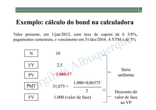 1-181
Exemplo: cálculo do bond na calculadora
I/Y
FV
N
31,875 =
2,5
1.000 (valor de face)
– 1.060,17
10
1.000×0,06375
2
Valor presente, em 1/jan/2012, com taxa de cupom de 6 3/8%,
pagamentos semestrais, e vencimento em 31/dez/2016. A YTM é de 5%
PMT
PV
Série
uniforme
Desconto do
valor de face
ao VP
 