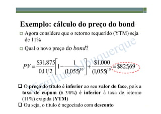 1-182
Exemplo: cálculo do preço do bond
 Agora considere que o retorno requerido (YTM) seja
de 11%
 Qual o novo preço do bond?
 O preço do título é inferior ao seu valor de face, pois a
taxa de cupom (6 3/8%) é inferior à taxa de retorno
(11%) exigida (YTM)
 Ou seja, o título é negociado com desconto
69
,
825
$
)
055
,
1
(
000
.
1
$
)
055
,
1
(
1
1
2
11
,
0
875
.
31
$
10
10










PV
 