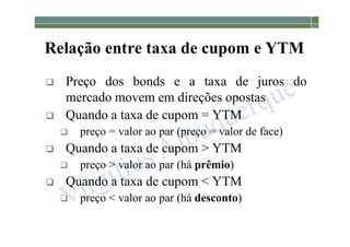 1-184
Relação entre taxa de cupom e YTM
 Preço dos bonds e a taxa de juros do
mercado movem em direções opostas
 Quando a taxa de cupom = YTM
 preço = valor ao par (preço = valor de face)
 Quando a taxa de cupom > YTM
 preço > valor ao par (há prêmio)
 Quando a taxa de cupom < YTM
 preço < valor ao par (há desconto)
 