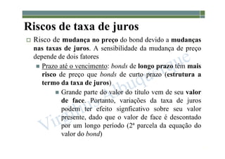 1-185
Riscos de taxa de juros
 Risco de mudança no preço do bond devido a mudanças
nas taxas de juros. A sensibilidade da mudança de preço
depende de dois fatores
 Prazo até o vencimento: bonds de longo prazo têm mais
risco de preço que bonds de curto prazo (estrutura a
termo da taxa de juros)
 Grande parte do valor do título vem de seu valor
de face. Portanto, variações da taxa de juros
podem ter efeito signficativo sobre seu valor
presente, dado que o valor de face é descontado
por um longo período (2ª parcela da equação do
valor do bond)
 