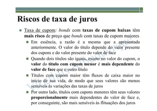 1-186
Riscos de taxa de juros
 Taxa de cupom: bonds com taxas de cupom baixas têm
mais risco de preço que bonds com taxas de cupom maiores
 Em essência, a razão é a mesma que a apresentada
anteriormente. O valor do título depende do valor presente
dos cupons e do valor presente do valor de face
 Quando dois títulos são iguais, exceto no valor do cupom, o
valor do título com cupom menor é mais dependente do
valor de face que o outro título
 Títulos com cupom maior têm fluxos de caixa maior no
início de sua vida, de modo que seus valores são menos
sensíveis às variações das taxas de juros
 Por outro lado, títulos com cupons menores têm seus valores
proporcionalmente mais dependentes do valor de face e,
por conseguinte, são mais sensíveis às flituações dos juros
 