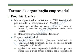 1-18
Formas de organização empresarial
 Proprietário único
 Microempreendedor Individual – MEI (constituído
por meio da Lei Complementar 128/2008)
 pessoa que trabalha por conta própria e resolve se
formalizar, enquanto pequeno empresário, como pessoa
jurídica
 http://www.portaldoempreendedor.gov.br/
 Empresário individual
 Constitui uma EIRELI (Empresa Individual de
Responsabilidade Limitada), modelo de empreendimento
criado pela Lei 12.441/2011
 legaliza a atividade empresarial individual em que uma
única pessoa é titular do todo o capital social integralizado
 