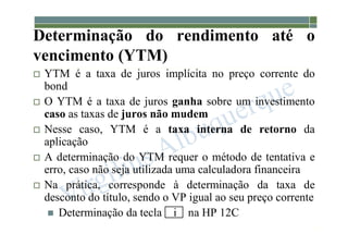 1-189
Determinação do rendimento até o
vencimento (YTM)
 YTM é a taxa de juros implícita no preço corrente do
bond
 O YTM é a taxa de juros ganha sobre um investimento
caso as taxas de juros não mudem
 Nesse caso, YTM é a taxa interna de retorno da
aplicação
 A determinação do YTM requer o método de tentativa e
erro, caso não seja utilizada uma calculadora financeira
 Na prática, corresponde à determinação da taxa de
desconto do título, sendo o VP igual ao seu preço corrente
 Determinação da tecla i na HP 12C
 