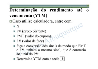 1-190
Determinação do rendimento até o
vencimento (YTM)
 Caso utilize calculadora, entre com:
 N
 PV (preço corrente)
 PMT (valor do cupom)
 FV (valor de face)
 faça a conversão dos sinais de modo que PMT
e FV tenham o mesmo sinal, que é contrário
ao sinal do PV
 Determine YTM com a tecla i
 