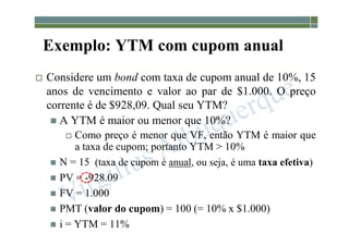 1-191
Exemplo: YTM com cupom anual
 Considere um bond com taxa de cupom anual de 10%, 15
anos de vencimento e valor ao par de $1.000. O preço
corrente é de $928,09. Qual seu YTM?
 A YTM é maior ou menor que 10%?
 Como preço é menor que VF, então YTM é maior que
a taxa de cupom; portanto YTM > 10%
 N = 15 (taxa de cupom é anual, ou seja, é uma taxa efetiva)
 PV = -928.09
 FV = 1.000
 PMT (valor do cupom) = 100 (= 10% x $1.000)
 i = YTM = 11%
 