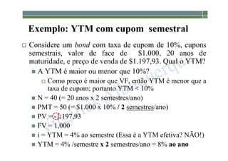 1-192
Exemplo: YTM com cupom semestral
 Considere um bond com taxa de cupom de 10%, cupons
semestrais, valor de face de $1.000, 20 anos de
maturidade, e preço de venda de $1.197,93. Qual o YTM?
 A YTM é maior ou menor que 10%?
 Como preço é maior que VF, então YTM é menor que a
taxa de cupom; portanto YTM < 10%
 N = 40 (= 20 anos x 2 semestres/ano)
 PMT = 50 (= $1.000 x 10% / 2 semestres/ano)
 PV = -1.197,93
 FV = 1,000
 i = YTM = 4% ao semestre (Essa é a YTM efetiva? NÃO!)
 YTM = 4% /semestre x 2 semestres/ano = 8% ao ano
 