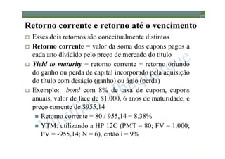 1-195
Retorno corrente e retorno até o vencimento
 Esses dois retornos são conceitualmente distintos
 Retorno corrente = valor da soma dos cupons pagos a
cada ano dividido pelo preço de mercado do título
 Yield to maturity = retorno corrente + retorno oriundo
do ganho ou perda de capital incorporado pela aquisição
do título com deságio (ganho) ou ágio (perda)
 Exemplo: bond com 8% de taxa de cupom, cupons
anuais, valor de face de $1.000, 6 anos de maturidade, e
preço corrente de $955,14
 Retorno corrente = 80 / 955,14 = 8.38%
 YTM: utilizando a HP 12C (PMT = 80; FV = 1.000;
PV = -955,14; N = 6), então i = 9%
 
