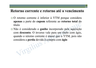 1-196
Retorno corrente e retorno até o vencimento
 O retorno corrente é inferior à YTM porque considera
apenas a parte do cupom referente ao retorno total do
título
 Não é considerado o ganho incorporado pela aquisição
com desconto. O inverso vale para um título com ágio,
quando o retorno corrente é maior que o YTM, pois não
considera a perda devida à compra com ágio
 