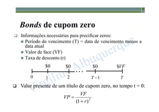 1-198
Bonds de cupom zero
 Informações necessárias para precificar zeros:
 Período de vencimento (T) = data de vencimento menos a
data atual
 Valor de face (VF)
 Taxa de desconto (r)
 Valor presente de um título de cupom zero, no tempo t = 0:
T
r
VF
VP
)
1
( 


0
$ VF
$
0
$ 0
$
0 1 2 1

T T
 