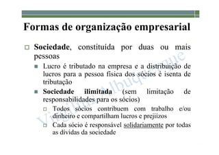 1-19
Formas de organização empresarial
 Sociedade, constituída por duas ou mais
pessoas
 Lucro é tributado na empresa e a distribuição de
lucros para a pessoa física dos sócios é isenta de
tributação
 Sociedade ilimitada (sem limitação de
responsabilidades para os sócios)
 Todos sócios contribuem com trabalho e/ou
dinheiro e compartilham lucros e prejiízos
 Cada sócio é responsável solidariamente por todas
as dívidas da sociedade
 