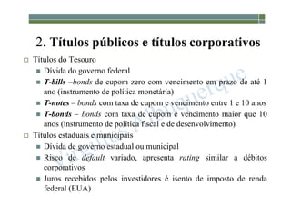 1-200
2. Títulos públicos e títulos corporativos
 Títulos do Tesouro
 Dívida do governo federal
 T-bills –bonds de cupom zero com vencimento em prazo de até 1
ano (instrumento de política monetária)
 T-notes – bonds com taxa de cupom e vencimento entre 1 e 10 anos
 T-bonds – bonds com taxa de cupom e vencimento maior que 10
anos (instrumento de política fiscal e de desenvolvimento)
 Títulos estaduais e municipais
 Dívida de governo estadual ou municipal
 Risco de default variado, apresenta rating similar a débitos
corporativos
 Juros recebidos pelos investidores é isento de imposto de renda
federal (EUA)
 