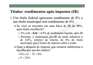 1-201
Títulos: rendimentos após impostos (IR)
 Um título federal apresenta rendimento de 8% e
um título municipal tem rendimento de 6%
 Se você se encontra em uma faixa de IR de 40%,
qual título escolheria?
 8% x (1 – 0,4) = 4,8% de rendimento líquido, após IR
 Portanto, o rendimento pós-IR do título tributável é
de 4,8%, inferior ao retorno de 6% do título
municipal, que é isento de imposto sobre a renda
 Qual a alíquota de imposto que tornaria indiferente a
escolha por um dos títulos?
 8% x (1 – T) = 6%
 T = 25%
 