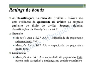 1-203
Ratings de bonds
 As classificações do risco das dívidas – ratings, são
uma avaliação da qualidade de crédito da empresa
emitente do título de dívida. Seguem algumas
classificações da Moody´s e da S&P
 Grau alto
 Moody’s Aaa e S&P AAA – capacidade de pagamento
extremamente forte
 Moody’s Aa e S&P AA – capacidade de pagamento
muito forte
 Grau médio
 Moody’s A e S&P A – capacidade de pagamento forte,
porém mais suscetível a mudanças no cenário econômico
 