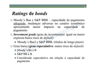 1-204
Ratings de bonds
 Moody’s Baa e S&P BBB – capacidade de pagamento
adequada, mudanças adversas no cenário econômico
apresentarão maior impacto na capacidade de
pagamento
 Investment grade (grau de investimento: igual ou maior
expressa baixo risco de default)
 Moody´s Baa3 e S&P BBB- (títulos de longo prazo)
 Grau baixo (grau especulativo: maior risco de default)
 Moody’s Ba à B
 S&P BB à B
 Considerado especulativo em relação à capacidade de
pagamento
 