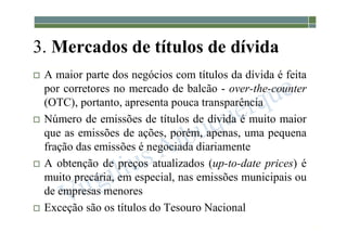 1-206
3. Mercados de títulos de dívida
 A maior parte dos negócios com títulos da dívida é feita
por corretores no mercado de balcão - over-the-counter
(OTC), portanto, apresenta pouca transparência
 Número de emissões de títulos de dívida é muito maior
que as emissões de ações, porém, apenas, uma pequena
fração das emissões é negociada diariamente
 A obtenção de preços atualizados (up-to-date prices) é
muito precária, em especial, nas emissões municipais ou
de empresas menores
 Exceção são os títulos do Tesouro Nacional
 