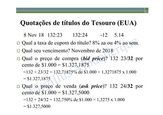 1-207
Quotações de títulos do Tesouro (EUA)
8 Nov 18 132:23 132:24 -12 5.14
 Qual a taxa de cupom do título? 8% aa ou 4% ao sem.
 Qual seu vencimento? Novembro de 2018
 Qual o preço de compra (bid price)? 132 23/32 por
cento de $1.000 = $1.327,1875
=132 + 23/32 = 132,71875% de $1.000 = 1,3271875 x 1.000
= $1.327,1875
 Qual o preço de venda (ask price)? 132 24/32 por
cento de $1.000 = $1.327,5000
=132 + 24/32 = 132,750% de $1.000 = 1,3275 x 1.000
= $1.327,5000
 