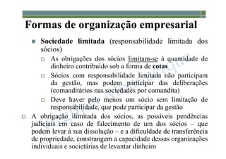 1-20
Formas de organização empresarial
 Sociedade limitada (responsabilidade limitada dos
sócios)
 As obrigações dos sócios limitam-se à quantidade de
dinheiro contribuído sob a forma de cotas
 Sócios com responsabilidade limitada não participam
da gestão, mas podem participar das deliberações
(comanditários nas sociedades por comandita)
 Deve haver pelo menos um sócio sem limitação de
responsabilidade, que pode participar da gestão
 A obrigação ilimitada dos sócios, as possíveis pendências
judiciais em caso de falecimento de um dos sócios – que
podem levar à sua dissolução – e a dificuldade de transferência
de propriedade, constrangem a capacidade dessas organizações
individuais e societárias de levantar dinheiro
 