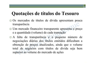 1-209
Quotações de títulos do Tesouro
 Os mercados de títulos de dívida apresentam pouca
transparência
 Um mercado financeiro transparente apresenta o preço
e a quantidade (volume) de cada transação
 A falta de transparência e o pequeno número de
negociações diárias dos títulos emitidos dificultam a
obtenção de preços atualizados, ainda que o volume
total de negócios com títulos de dívida seja bem
superior ao volume do mercado de ações
 