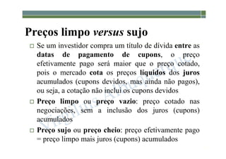 1-210
Preços limpo versus sujo
 Se um investidor compra um título de dívida entre as
datas de pagamento de cupons, o preço
efetivamente pago será maior que o preço cotado,
pois o mercado cota os preços líquidos dos juros
acumulados (cupons devidos, mas ainda não pagos),
ou seja, a cotação não inclui os cupons devidos
 Preço limpo ou preço vazio: preço cotado nas
negociações, sem a inclusão dos juros (cupons)
acumulados
 Preço sujo ou preço cheio: preço efetivamente pago
= preço limpo mais juros (cupons) acumulados
 