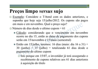 1-211
Preços limpo versus sujo
 Exemplo: Considere o T-bond com os dados anteriores, e
suponha que hoje seja 15/julho/2012. Os cupons são pagos
em maio e em novembro. Qual o preço sujo?
 Número de dias desde o ultimo cupom = 61
 Cálculo: considerando que o vencimento em novembro
ocorre no dia 15, então as datas de pagamento dos cupons
serão em 15/novembro e 15/maio (semestral)
 Então em 15/julho, teremos: 16 dias (maio: dia 16 a 31) +
30 (junho) + 15 (julho) = totalizando 61 dias desde o
pagamento do ultimo cupom
 Isto porque em 15/07, o investidor já terá assegurado o
recebimento de cupons relativos aos 61 dias anteriores
à aquisição do título
 