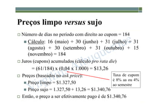 1-212
Preços limpo versus sujo
 Número de dias no período com direito ao cupom = 184
 Cálculo: 16 (maio) + 30 (junho) + 31 (julho) + 31
(agosto) + 30 (setembro) + 31 (outubro) + 15
(novembro) = 184
 Juros (cupons) acumulados (cálculo pro rata die)
= (61/184) x (0,04 x 1.000) = $13,26
 Preços (baseados no ask price):
 Preço limpo = $1.327,50
 Preço sujo = 1.327,50 + 13,26 = $1.340,76
 Então, o preço a ser efetivamente pago é de $1.340,76
Taxa de cupom
é 8% aa ou 4%
ao semestre
 