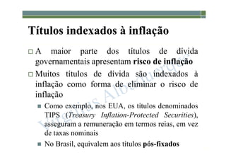 1-215
Títulos indexados à inflação
 A maior parte dos títulos de dívida
governamentais apresentam risco de inflação
 Muitos títulos de dívida são indexados à
inflação como forma de eliminar o risco de
inflação
 Como exemplo, nos EUA, os títulos denominados
TIPS (Treasury Inflation-Protected Securities),
asseguram a remuneração em termos reias, em vez
de taxas nominais
 No Brasil, equivalem aos títulos pós-fixados
 