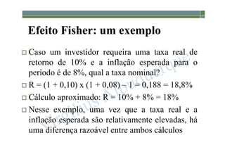 1-216
Efeito Fisher: um exemplo
 Caso um investidor requeira uma taxa real de
retorno de 10% e a inflação esperada para o
período é de 8%, qual a taxa nominal?
 R = (1 + 0,10) x (1 + 0,08) – 1 = 0,188 = 18,8%
 Cálculo aproximado: R = 10% + 8% = 18%
 Nesse exemplo, uma vez que a taxa real e a
inflação esperada são relativamente elevadas, há
uma diferença razoável entre ambos cálculos
 