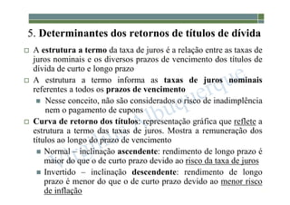 1-217
5. Determinantes dos retornos de títulos de dívida
 A estrutura a termo da taxa de juros é a relação entre as taxas de
juros nominais e os diversos prazos de vencimento dos títulos de
dívida de curto e longo prazo
 A estrutura a termo informa as taxas de juros nominais
referentes a todos os prazos de vencimento
 Nesse conceito, não são considerados o risco de inadimplência
nem o pagamento de cupons
 Curva de retorno dos títulos: representação gráfica que reflete a
estrutura a termo das taxas de juros. Mostra a remuneração dos
títulos ao longo do prazo de vencimento
 Normal – inclinação ascendente: rendimento de longo prazo é
maior do que o de curto prazo devido ao risco da taxa de juros
 Invertido – inclinação descendente: rendimento de longo
prazo é menor do que o de curto prazo devido ao menor risco
de inflação
 