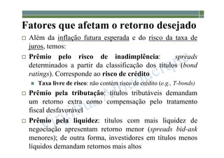 1-220
Fatores que afetam o retorno desejado
 Além da inflação futura esperada e do risco da taxa de
juros, temos:
 Prêmio pelo risco de inadimplência: spreads
determinados a partir da classificação dos títulos (bond
ratings). Corresponde ao risco de crédito
 Taxa livre de risco: não contém risco de crédito (e.g., T-bonds)
 Prêmio pela tributação: títulos tributáveis demandam
um retorno extra como compensação pelo tratamento
fiscal desfavorável
 Prêmio pela liquidez: títulos com mais liquidez de
negociação apresentam retorno menor (spreads bid-ask
menores); de outra forma, investidores em títulos menos
líquidos demandam retornos mais altos
 