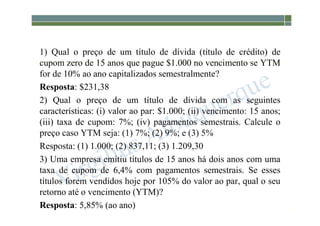 1-222
1) Qual o preço de um título de dívida (título de crédito) de
cupom zero de 15 anos que pague $1.000 no vencimento se YTM
for de 10% ao ano capitalizados semestralmente?
Resposta: $231,38
2) Qual o preço de um título de dívida com as seguintes
características: (i) valor ao par: $1.000; (ii) vencimento: 15 anos;
(iii) taxa de cupom: 7%; (iv) pagamentos semestrais. Calcule o
preço caso YTM seja: (1) 7%; (2) 9%; e (3) 5%
Resposta: (1) 1.000; (2) 837,11; (3) 1.209,30
3) Uma empresa emitiu títulos de 15 anos há dois anos com uma
taxa de cupom de 6,4% com pagamentos semestrais. Se esses
títulos forem vendidos hoje por 105% do valor ao par, qual o seu
retorno até o vencimento (YTM)?
Resposta: 5,85% (ao ano)
 