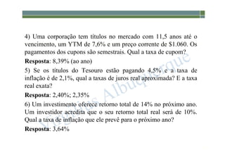 1-223
4) Uma corporação tem títulos no mercado com 11,5 anos até o
vencimento, um YTM de 7,6% e um preço corrente de $1.060. Os
pagamentos dos cupons são semestrais. Qual a taxa de cupom?
Resposta: 8,39% (ao ano)
5) Se os títulos do Tesouro estão pagando 4,5% e a taxa de
inflação é de 2,1%, qual a taxas de juros real aproximada? E a taxa
real exata?
Resposta: 2,40%; 2,35%
6) Um investimento oferece retorno total de 14% no próximo ano.
Um investidor acredita que o seu retorno total real será de 10%.
Qual a taxa de inflação que ele prevê para o próximo ano?
Resposta: 3,64%
 