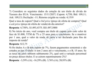 1-224
7) Considere os seguintes dados da cotação de um título de dívida do
Tesouro dos EUA: Vencimento: 15/11/2037; Cupom: 4,750; Bid: 109,11;
Ask: 109,13; Oscilação: -11; Retorno exigido na venda: 4,1519
Qual a taxa de cupom? Qual o bid price (preço de oferta de compra)? Qual
o ask price (preço de oferta de venda) do dia anterior?
Resposta: 4,750%. $1.093,4375. $$1.097,5000
8) No início do ano, você compra um título de cupom zero com valor de
face de $1.000, YTM de 7% e 25 anos para o vencimento. Se o mantiver
por 1 ano, qual o valor da renda de juros a ser declarado para fins de
imposto de renda?
Resposta: $12,75
9) Os títulos A e B têm cupom de 7%, fazem pagamentos semestrais e são
cotados ao par. O título A tem 2 anos até o vencimento, e o B, 15 anos. Se
as taxas de juros subirem subitamente 2%, qual será a variação percentual
no preço desses títulos. E se caírem repentinamente 2%?
Resposta: -3,59% (A); -16,29% (B). 3,76% (A); 20,93% (B)
 