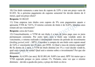 1-225
10) Um título remunera a uma taxa de cupom de 5,9% e tem um preço vazio de
$1.053. Se o próximo pagamento do cupomo semestral for devido dentro de 4
meses, qual seu preço cheio?
Resposta: $1.062,83
11) Uma empresa tem títulos com cupons de 9% com pagamentos anuais e
apresenta YTM de 7,81%. O retorno corrente do título é de 8,42%. Quantos anos
restam até seu vencimento?
Resposta: cerca de 8 anos
12) Conceitualmente, o YTM de um título é a taxa de juros paga caso os juros
permaneçam constante. Por outro lado, caso o título seja vendido antes do
vencimento, o retorno realizado é denominado retorno do período de investimento
(holding period yield – HPY). Considere a compra de um título com cupom anual
de 5,6% e vencimento em 10 anos, por $930. A) Qual a taxa de retorno esperada?
B) Se dentro de 2 anos, o YTM do título diminui em 1% e você decide vendê-lo,
qual será o preço de venda? Qual será o retorno sobre o investimento? Por que são
diferentes?
Resposta: A) 6,58% (ao ano). B) $1.001,44. 9,68% (ao ano). HPY foi maior que o
YTM esperado porque os juros caíram 1%. Portanto, uma vez que o retorno
diminuiu – devido a queda dos juros, o preço do título se eleva
 
