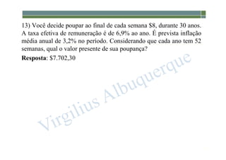 1-226
13) Você decide poupar ao final de cada semana $8, durante 30 anos.
A taxa efetiva de remuneração é de 6,9% ao ano. É prevista inflação
média anual de 3,2% no período. Considerando que cada ano tem 52
semanas, qual o valor presente de sua poupança?
Resposta: $7.702,30
 